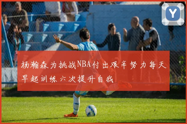 杨瀚森为挑战NBA付出艰辛努力每天早起训练六次提升自我