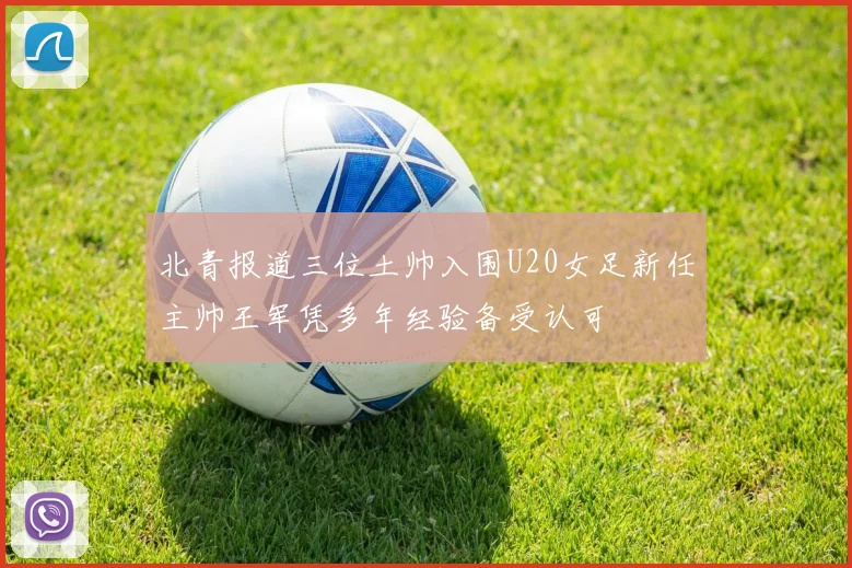 北青报道三位土帅入围U20女足新任主帅王军凭多年经验备受认可