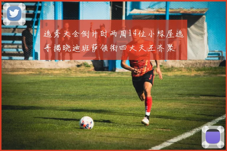选秀大会倒计时两周14位小绿屋选手揭晓迪班萨领衔四大天王齐聚
