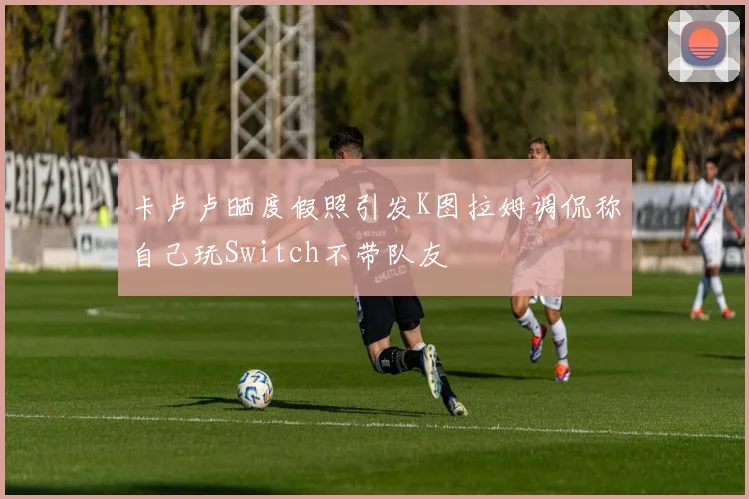 卡卢卢晒度假照引发K图拉姆调侃称自己玩Switch不带队友
