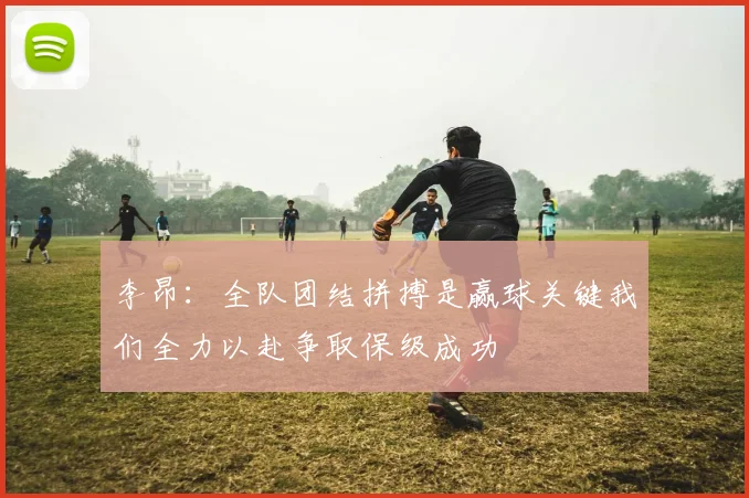 李昂：全队团结拼搏是赢球关键我们全力以赴争取保级成功