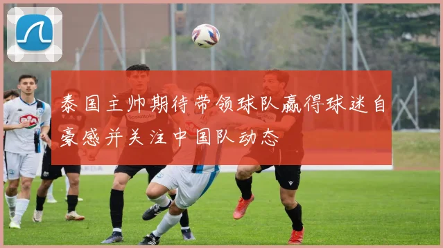 泰国主帅期待带领球队赢得球迷自豪感并关注中国队动态