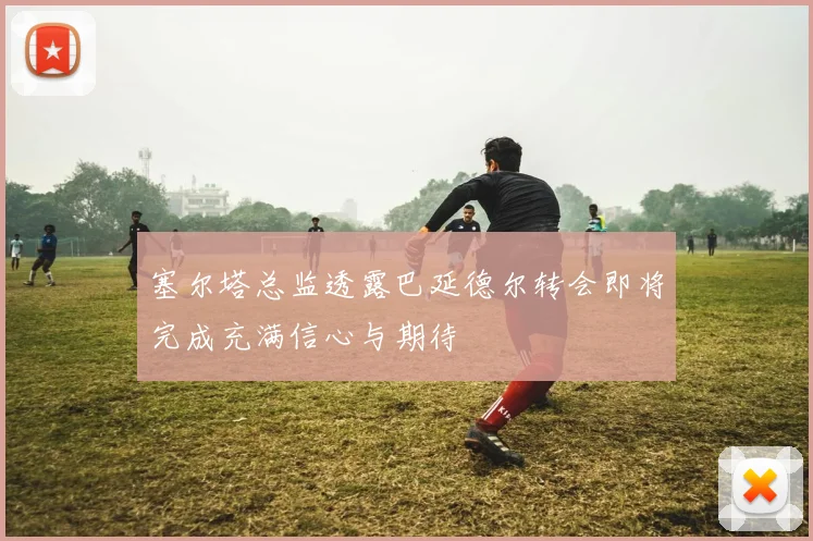 塞尔塔总监透露巴延德尔转会即将完成充满信心与期待