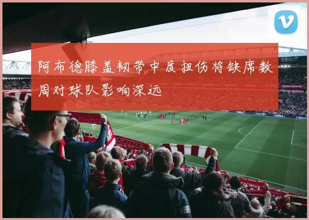 阿布德膝盖韧带中度扭伤将缺席数周对球队影响深远