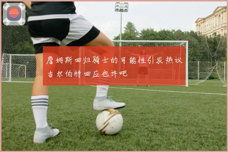 詹姆斯回归骑士的可能性引发热议吉尔伯特回应也许吧