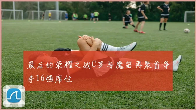 最后的荣耀之战C罗与魔笛再聚首争夺16强席位