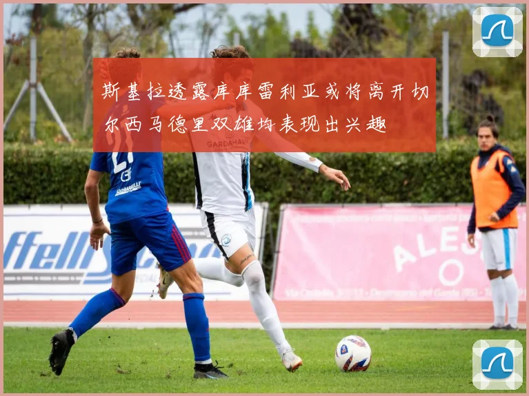 斯基拉透露库库雷利亚或将离开切尔西马德里双雄均表现出兴趣