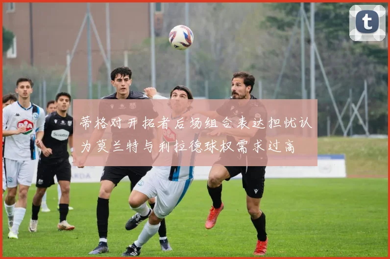 蒂格对开拓者后场组合表达担忧认为莫兰特与利拉德球权需求过高