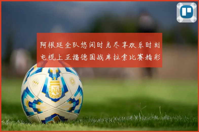 阿根廷全队悠闲时光尽享欢乐时刻电视上正播德国战库拉索比赛精彩瞬间