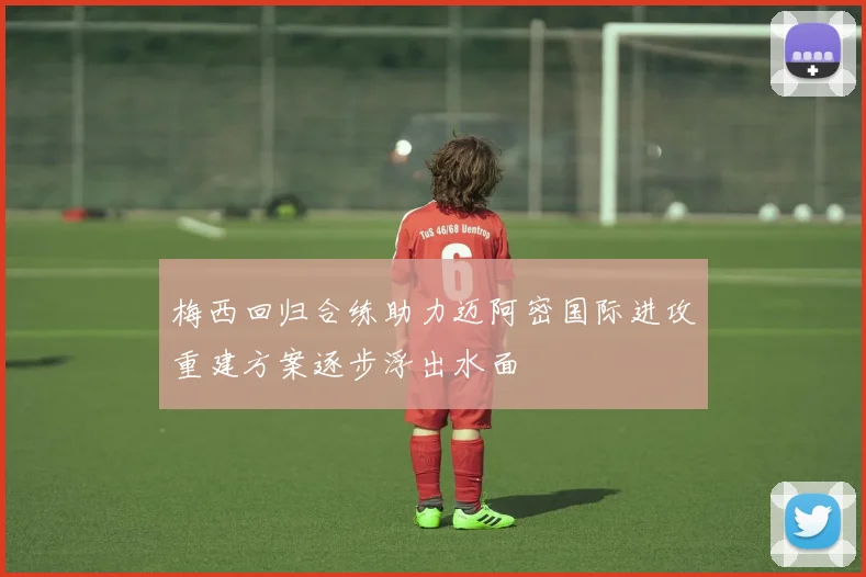 梅西回归合练助力迈阿密国际进攻重建方案逐步浮出水面