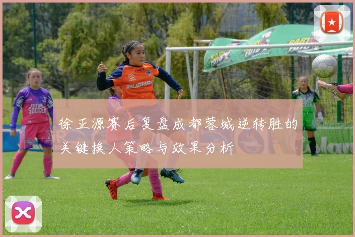 徐正源赛后复盘成都蓉城逆转胜的关键换人策略与效果分析