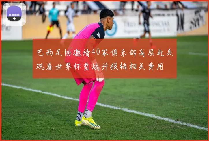 巴西足协邀请40家俱乐部高层赴美观看世界杯首战并报销相关费用
