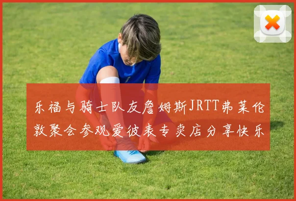 乐福与骑士队友詹姆斯JRTT弗莱伦敦聚会参观爱彼表专卖店分享快乐时光