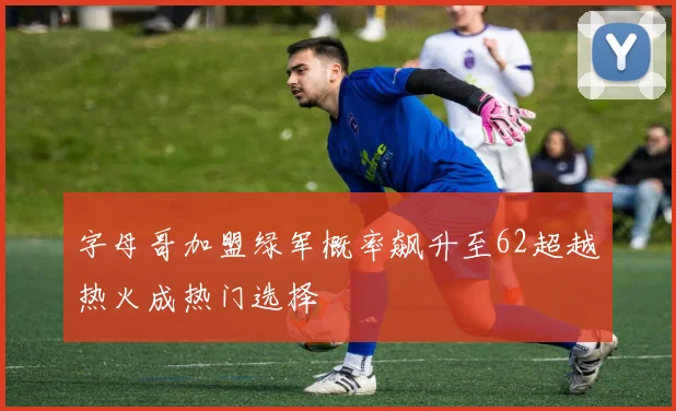 字母哥加盟绿军概率飙升至62超越热火成热门选择