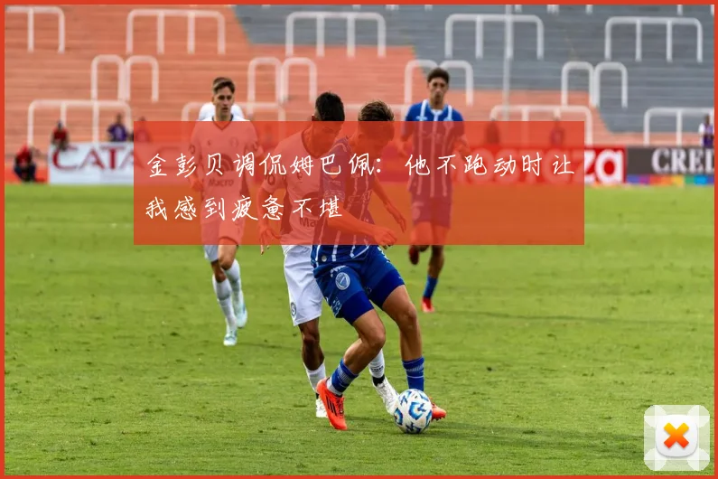 金彭贝调侃姆巴佩：他不跑动时让我感到疲惫不堪