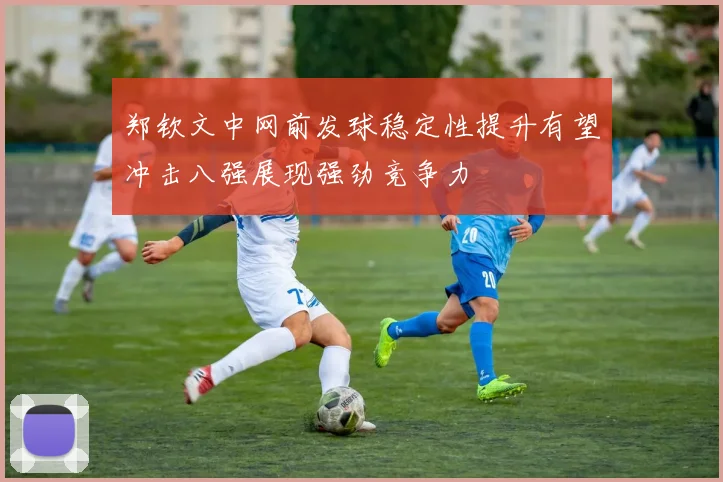 郑钦文中网前发球稳定性提升有望冲击八强展现强劲竞争力