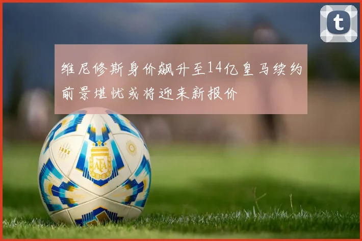 维尼修斯身价飙升至14亿皇马续约前景堪忧或将迎来新报价