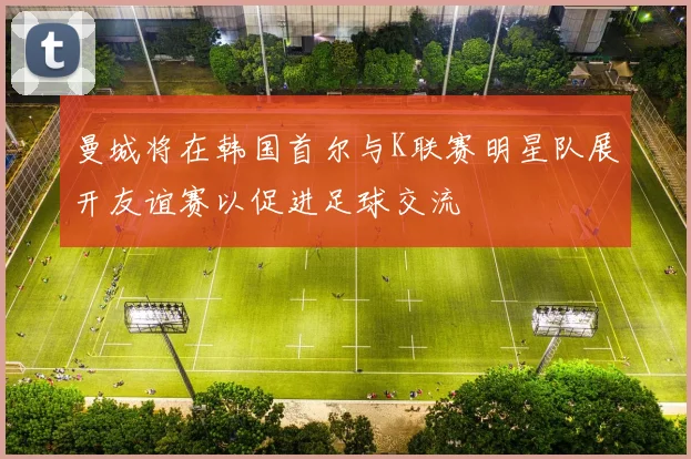 曼城将在韩国首尔与K联赛明星队展开友谊赛以促进足球交流