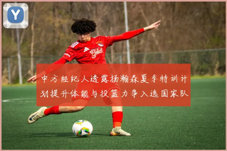 中方经纪人透露杨瀚森夏季特训计划提升体能与投篮力争入选国家队