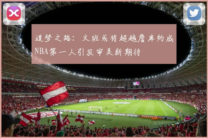 追梦之路：文班或将超越詹库约成NBA第一人引发审美新期待