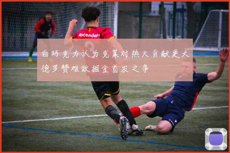 白巧克力认为克莱对热火贡献更大德罗赞难敌掘金首发之争